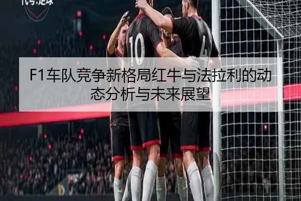 F1车队竞争新格局红牛与法拉利的动态分析与未来展望